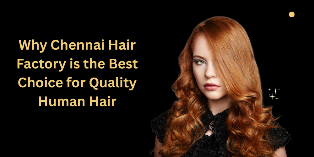 Why Chennai Hair Factory is the Best Choice for Quality Human Hair